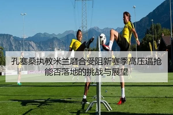 孔塞桑执教米兰磨合受阻新赛季高压逼抢能否落地的挑战与展望