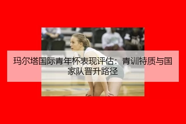 玛尔塔国际青年杯表现评估：青训特质与国家队晋升路径
