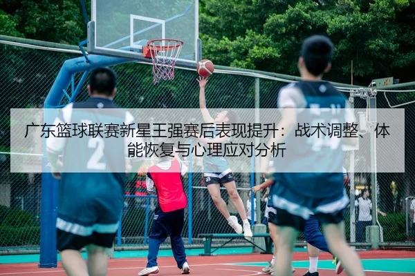 guang-dong-lan-qiu-lian-sai-xin-xing-wang-qiang-sai-hou-biao-xian-ti-sheng-zhan-shu-tiao-zheng-ti-neng-hui-fu-yu-xin-li-2-275.jpg