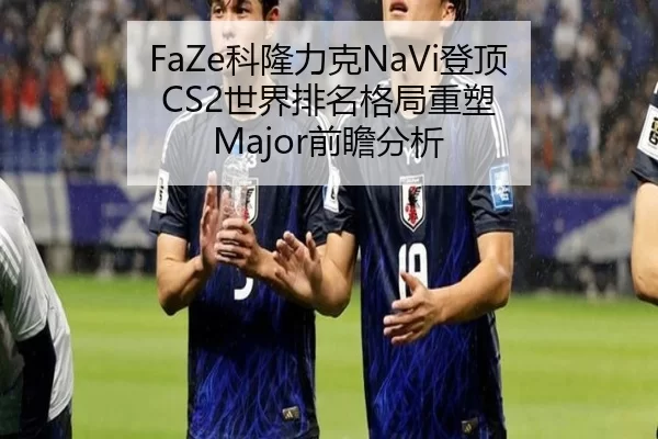 FaZe科隆力克NaVi登顶 CS2世界排名格局重塑 Major前瞻分析